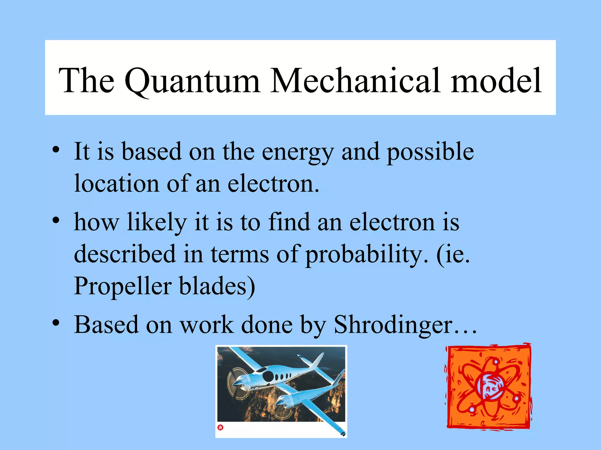 The Quantum Mechanical model
• It is based on the energy and possible
location of an electron.
• how likely it is to find an electron is
described in terms of probability. (ie.
Propeller blades)
• Based on work done by Shrodinger…
 