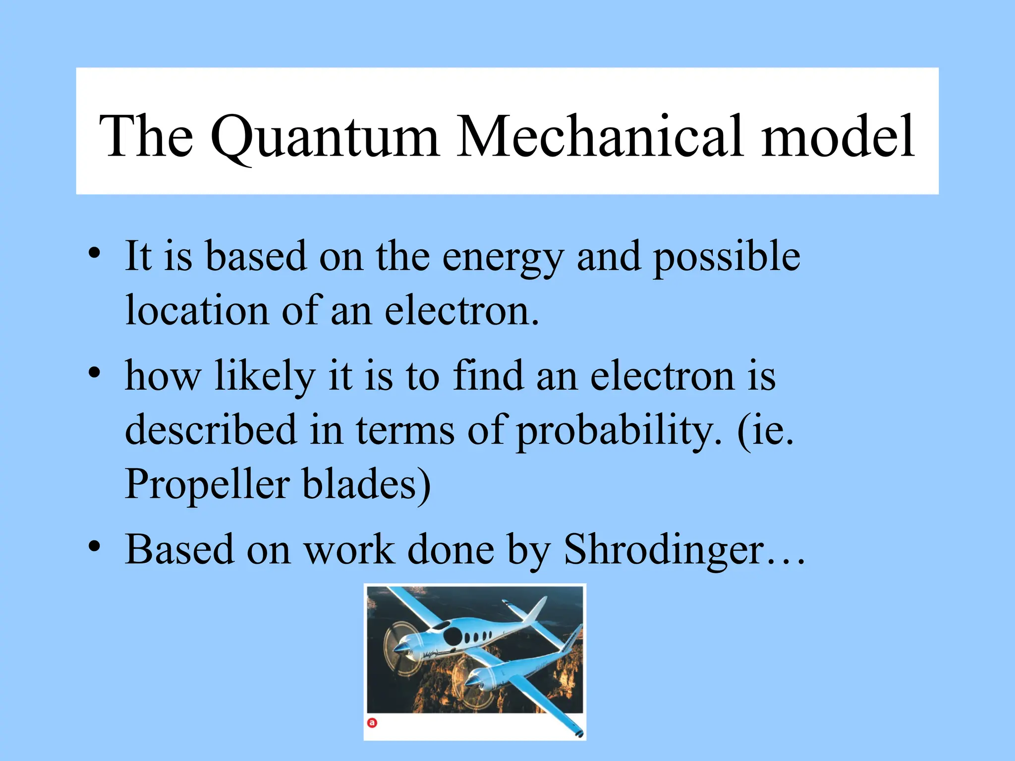 The Quantum Mechanical model
• It is based on the energy and possible
location of an electron.
• how likely it is to find an electron is
described in terms of probability. (ie.
Propeller blades)
• Based on work done by Shrodinger…
 