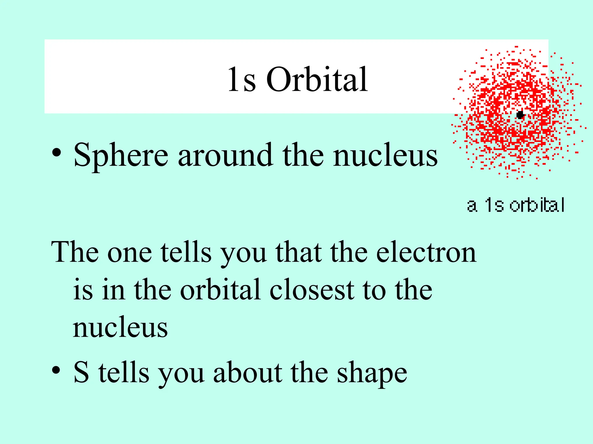 1s Orbital
• Sphere around the nucleus
The one tells you that the electron
is in the orbital closest to the
nucleus
• S tells you about the shape
 