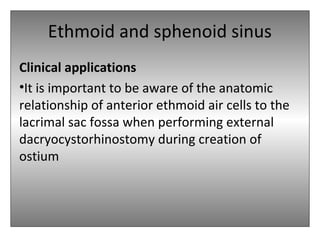 Ethmoid and sphenoid sinus
Clinical applications
•It is important to be aware of the anatomic
relationship of anterior ethmoid air cells to the
lacrimal sac fossa when performing external
dacryocystorhinostomy during creation of
ostium
 