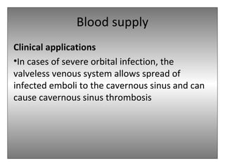 Blood supply
Clinical applications
•In cases of severe orbital infection, the
valveless venous system allows spread of
infected emboli to the cavernous sinus and can
cause cavernous sinus thrombosis
 