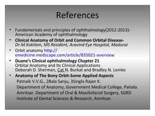 References
• Fundamentals and principles of ophthalmology(2012-2013)-
American Academy of ophthalmology
• Clinical Anatomy of Orbit and Common Orbital Disease-
Dr.M.Kokilam, MS Resident, Aravind Eye Hospital, Madurai
• Orbit anatomy http://
emedicine.medscape.com/article/835021-overview
• Duane’s Clinical ophthalmology Chapter 21
Orbital Anatomy and Its Clinical Applications
Deborah D. Sherman, Cat N. Burkat and Bradley N. Lemke
• Anatomy of The Bony Orbit-Some Applied Aspects
Patnaik V.V.G., 2Bala Sanju, 3Singla Rajan K.
Department of Anatomy, Government Medical College, Patiala.
Amritsar. Department of Oral & Maxillofacial Surgery, SGRD
Institute of Dental Sciences & Research, Amritsar.
 