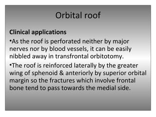 Orbital roof
Clinical applications
•As the roof is perforated neither by major
nerves nor by blood vessels, it can be easily
nibbled away in transfrontal orbitotomy.
•The roof is reinforced laterally by the greater
wing of sphenoid & anteriorly by superior orbital
margin so the fractures which involve frontal
bone tend to pass towards the medial side.
 