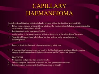 CAPILLARY HAEMANGIOMA Lobules of proliferating endothelial cells present within the first few weeks of life. Behaves as a tumour with rapid growth (may be mistaken for rhabdomyosarcoma and in these cases a biopsy is required). Predilection for the superonasal orbit. Astigmatism is the very common with the steep axis in the direction of the mass. Superficial lesions have a lobulated surface and are aptly named strawberry haemangiomas. Rarely systemic involvement:  visceral, respiratory, spinal cord If large capillary haemangiomas can result in the Kasabach-Meritt syndrome:Platelet trapping causing thrombocytopenia and fibrinogen depletion,and CCF due to AV shunting. PROGNOSIS No treatment will give the best cosmetic results.  Tendency to grow for the first 12 months and then spontaneously involute. But amblyopia is common and should be prevented or treated ! 