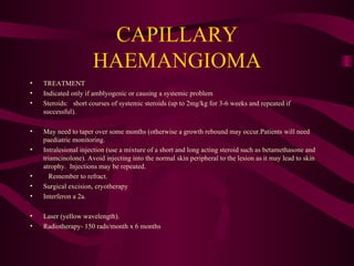CAPILLARY HAEMANGIOMA TREATMENT Indicated only if amblyogenic or causing a systemic problem Steroids:  short courses of systemic steroids (up to 2mg/kg for 3-6 weeks and repeated if successful). May need to taper over some months (otherwise a growth rebound may occur.Patients will need paediatric monitoring. Intralesional injection (use a mixture of a short and long acting steroid such as betamethasone and triamcinolone). Avoid injecting into the normal skin peripheral to the lesion as it may lead to skin atrophy.  Injections may be repeated. Remember to refract. Surgical excision, cryotherapy Interferon a 2a. Laser (yellow wavelength). Radiotherapy- 150 rads/month x 6 months 