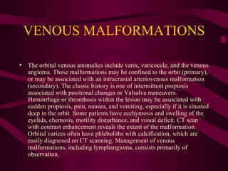 VENOUS MALFORMATIONS The orbital venous anomalies include varix, varicocele, and the venous angioma. These malformations may be confined to the orbit (primary), or may be associated with an intracranial arteriovenous malformation (secondary). The classic history is one of intermittent proptosis associated with positional changes or Valsalva maneuvers. Hemorrhage or thrombosis within the lesion may be associated with sudden proptosis, pain, nausea, and vomiting, especially if it is situated deep in the orbit. Some patients have ecchymosis and swelling of the eyelids, chemosis, motility disturbance, and visual deficit. CT scan with contrast enhancement reveals the extent of the malformation. Orbital varices often have phleboliths with calcification, which are easily diagnosed on CT scanning. Management of venous malformations, including lymphangioma, consists primarily of observation. 