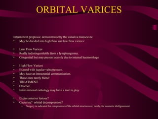 ORBITAL VARICES Intermittent proptosis: demonstrated by the valsalva manoeuvre. May be divided into high flow and low flow varices: Low Flow Varices Really indistinguishable from a lymphangioma.  Congenital but may present acutely due to internal haemorrhage  High Flow Varices Expand with jugular vein pressure. May have an intracranial communication.  These ones rarely bleed! TREATMENT Observe,  Interventional radiology may have a role to play. Excise anterior lesions? Cauterise?  orbital decompression? Surgery is indicated for compromise of the orbital structures or, rarely, for cosmetic disfigurement. 