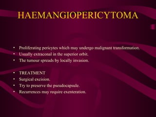 HAEMANGIOPERICYTOMA Proliferating pericytes which may undergo malignant transformation. Usually extraconal in the superior orbit. The tumour spreads by locally invasion. TREATMENT Surgical excision. Try to preserve the pseudocapsule. Recurrences may require exenteration. 