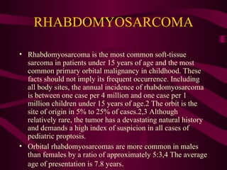 RHABDOMYOSARCOMA Rhabdomyosarcoma is the most common soft-tissue sarcoma in patients under 15 years of age and the most common primary orbital malignancy in childhood. These facts should not imply its frequent occurrence. Including all body sites, the annual incidence of rhabdomyosarcoma is between one case per 4 million and one case per 1 million children under 15 years of age.2 The orbit is the site of origin in 5% to 25% of cases.2,3 Although relatively rare, the tumor has a devastating natural history and demands a high index of suspicion in all cases of pediatric proptosis. Orbital rhabdomyosarcomas are more common in males than females by a ratio of approximately 5:3,4 The average age of presentation is 7.8 years . 