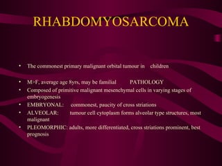 RHABDOMYOSARCOMA The commonest primary malignant orbital tumour in  children M>F, average age 8yrs, may be familial PATHOLOGY Composed of primitive malignant mesenchymal cells in varying stages of embryogenesis EMBRYONAL:  commonest, paucity of cross striations ALVEOLAR:  tumour cell cytoplasm forms alveolar type structures, most malignant PLEOMORPHIC: adults, more differentiated, cross striations prominent, best prognosis 