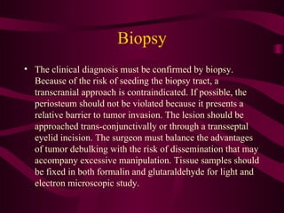 Biopsy The clinical diagnosis must be confirmed by biopsy. Because of the risk of seeding the biopsy tract, a transcranial approach is contraindicated. If possible, the periosteum should not be violated because it presents a relative barrier to tumor invasion. The lesion should be approached trans-conjunctivally or through a transseptal eyelid incision. The surgeon must balance the advantages of tumor debulking with the risk of dissemination that may accompany excessive manipulation. Tissue samples should be fixed in both formalin and glutaraldehyde for light and electron microscopic study. 