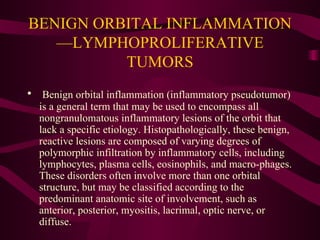 BENIGN ORBITAL INFLAMMATION—LYMPHOPROLIFERATIVE TUMORS Benign orbital inflammation (inflammatory pseudotumor) is a general term that may be used to encompass all nongranulomatous inflammatory lesions of the orbit that lack a specific etiology. Histopathologically, these benign, reactive lesions are composed of varying degrees of polymorphic infiltration by inflammatory cells, including lymphocytes, plasma cells, eosinophils, and macro-phages. These disorders often involve more than one orbital structure, but may be classified according to the predominant anatomic site of involvement, such as anterior, posterior, myositis, lacrimal, optic nerve, or diffuse. 
