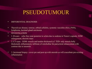 PSEUDOTUMOUR DIFFERENTIAL DIAGNOSIS Thyroid eye disease, tumour, orbital cellulitis, systemic vasculitis (SLE, PAN), lymphoma, lacrimal gland carcinoma INVESTIGATION 1. B scan:-  echo free zone posterior to sclera due to oedema in Tenon´s capsule, EOM enlargement, discrete mass 2. CT scan:-  EOM- muscle and tendon thickened (cf. TED- only muscle belly thickened), inflammatory infiltrate of retrobulbar fat pad,scleral enhancement with contrast due to tenonitis 3. Incisional biopsy:- cover pre and post op with steroids as will exacerbate pre-existing inflammation 