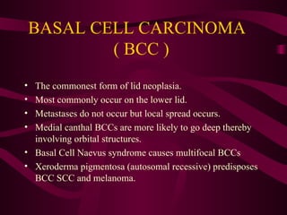 BASAL CELL CARCINOMA  ( BCC )  The commonest form of lid neoplasia.  Most commonly occur on the lower lid. Metastases do not occur but local spread occurs. Medial canthal BCCs are more likely to go deep thereby involving orbital structures. Basal Cell Naevus syndrome causes multifocal BCCs Xeroderma pigmentosa (autosomal recessive) predisposes BCC SCC and melanoma. 
