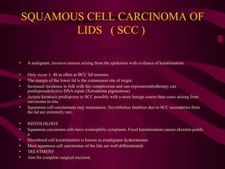 SQUAMOUS CELL CARCINOMA OF LIDS  ( SCC )  A malignant, invasive tumour arising from the epidermis with evidence of keratinisation.  Only occur 1: 40 as often as BCC lid tumours. The margin of the lower lid is the commonest site of origin. Increased incidence in folk with fair complexions and sun exposureradiotherapy can predisposedefective DNA repair (Xeroderma pigmentosa) Actinic keratosis predisposes to SCC possibly with a more benign course than cases arising from carcinoma in situ. Squamous cell carcinomata may metastasise. Nevertheless fatalities due to SCC secondaries from the lid are extremely rare. HISTOLOLOGY Squamous carcinoma cells have eosinophilic cytoplasm. Focal keratinisation causes ¢keratin pearls¢.  Disordered cell keratinisation is known as ¢malignant dyskeratosis¢.  Most squamous cell carcinomas of the lids are well differentiated. TREATMENT Aim for complete surgical excision. 