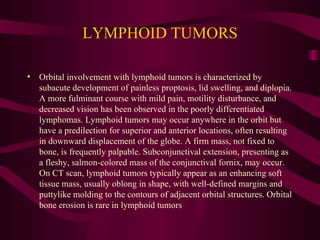 LYMPHOID TUMORS Orbital involvement with lymphoid tumors is characterized by subacute development of painless proptosis, lid swelling, and diplopia. A more fulminant course with mild pain, motility disturbance, and decreased vision has been observed in the poorly differentiated lymphomas. Lymphoid tumors may occur anywhere in the orbit but have a predilection for superior and anterior locations, often resulting in downward displacement of the globe. A firm mass, not fixed to bone, is frequently palpable. Subconjunctival extension, presenting as a fleshy, salmon-colored mass of the conjunctival fornix, may occur. On CT scan, lymphoid tumors typically appear as an enhancing soft tissue mass, usually oblong in shape, with well-defined margins and puttylike molding to the contours of adjacent orbital structures. Orbital bone erosion is rare in lymphoid tumors 