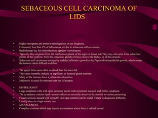 SEBACEOUS CELL CARCINOMA OF LIDS  Highly malignant and prone to misdiagnosis or late diagnosis. Fortunately less than 1% of lid tumours are due to sebaceous cell carcinoma. Radiotherapy eg. for retinoblastoma appears to predispose. Typically they originate from the meibomian glands of the upper or lower lids.They may also arise from sebaceous glands of the eyebrow, from the sebaceous glands of Zeiss close to the lashes, or of the caruncle. Sebaceous cell carcinomas enlarge by nodular infiltrative growth or by Pagetoid intraepithelial growth, which makes the tumour extent difficult to define. The upper lid is more often involved than the lower lid. They may resemble chalazia or papilloma or lacrimal gland tumours. Many of the tumours have a yellowish colouration. Madarosis is usual for tumours near the lid margin. HISTOLOLOGY Large anaplastic cells with open vesicular nuclei with prominent nucleoli and frothy cytoplasm. The cytoplasm contains lipid vacuoles which are normally dissolved by alcohol in routine processing. Frozen sections stained with oil red O (for lipid content) can be useful if there is diagnostic difficulty. Usually there is a high mitotic rate. MANAGEMENT Complete excision which may require exenteration where there is orbital spread. 