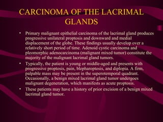CARCINOMA OF THE LACRIMAL GLANDS Primary malignant epithelial carcinoma of the lacrimal gland produces progressive unilateral proptosis and downward and medial displacement of the globe. These findings usually develop over a relatively short period of time. Adenoid cystic carcinoma and pleomorphic adenocarcinoma (malignant mixed tumor) constitute the majority of the malignant lacrimal gland tumors. Typically, the patient is young or middle-aged and presents with progressive proptosis, pain, blepharoptosis, and diplopia. A firm, palpable mass may be present in the superotemporal quadrant. Occasionally, a benign mixed lacrimal gland tumor undergoes malignant degeneration, which manifests as acute proptosis.  These patients may have a history of prior excision of a benign mixed lacrimal gland tumor. 