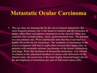 Metastatic Ocular Carcinoma The eye may not infrequently be the site of tumour metastases, the most frequent primary site is the breast in females and the bronchus in males, often these secondaries metastasize to the choroid. Other less common sites include kidney, testis, gastrointestinal tract. The prostate is a rare primary site. Weiss and Kanski note that the uveal tract is a highly favoured site for metastases. The incidence of metastases to the uvea is compared with that in eight other (extraocular) target sites, in patients with metastatic primary carcinomas of the breast, colorectum, and lungs. When the incidence of intraocular metastases  was viewed in relation to the calculated numbers of cancer cells delivered via the arterial route, the uveal tract is the most highly favoured target site for the development of metastases per unit of delivered cancer cells.  