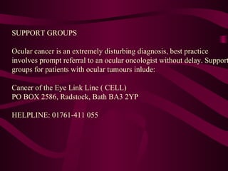 SUPPORT GROUPS   Ocular cancer is an extremely disturbing diagnosis, best practice involves prompt referral to an ocular oncologist without delay. Support groups for patients with ocular tumours inlude:   Cancer of the Eye Link Line ( CELL) PO BOX 2586, Radstock, Bath BA3 2YP   HELPLINE: 01761-411 055 