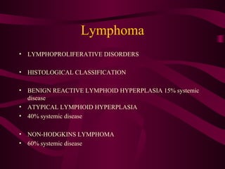 Lymphoma LYMPHOPROLIFERATIVE DISORDERS HISTOLOGICAL CLASSIFICATION BENIGN REACTIVE LYMPHOID HYPERPLASIA 15% systemic disease ATYPICAL LYMPHOID HYPERPLASIA 40% systemic disease NON-HODGKINS LYMPHOMA 60% systemic disease 