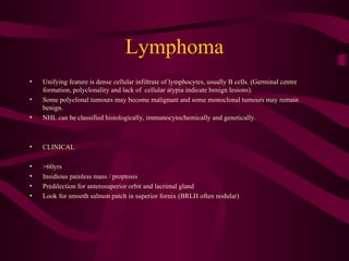 Lymphoma Unifying feature is dense cellular infiltrate of lymphocytes, usually B cells. (Germinal centre formation, polyclonality and lack of  cellular atypia indicate benign lesions). Some polyclonal tumours may become malignant and some monoclonal tumours may remain benign. NHL can be classified histologically, immunocytochemically and genetically.  CLINICAL >60yrs Insidious painless mass / proptosis Predilection for anterosuperior orbit and lacrimal gland Look for smooth salmon patch in superior fornix (BRLH often nodular) 