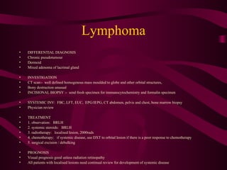 Lymphoma DIFFERENTIAL DIAGNOSIS Chronic pseudotumour Dermoid Mixed adenoma of lacrimal gland INVESTIGATION CT scan:-  well defined homogenous mass moulded to globe and other orbital structures, Bony destruction unusual INCISIONAL BIOPSY :-  send fresh specimen for immunocytochemistry and formalin specimen SYSTEMIC INV:  FBC, LFT, EUC,  EPG/IEPG, CT abdomen, pelvis and chest, bone marrow biopsy Physician review TREATMENT 1. observation:  BRLH 2. systemic steroids:  BRLH 3. radiotherapy:  localised lesion, 2000rads 4. chemotherapy:  if systemic disease, use DXT to orbital lesion if there is a poor response to chemotherapy 5. surgical excision / debulking PROGNOSIS Visual prognosis good unless radiation retinopathy All patients with localised lesions need continual review for development of systemic disease 
