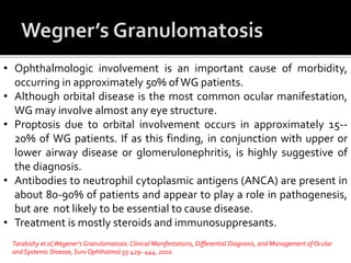 • Ophthalmologic involvement is an important cause of morbidity,
occurring in approximately 50% ofWG patients.
• Although orbital disease is the most common ocular manifestation,
WG may involve almost any eye structure.
• Proptosis due to orbital involvement occurs in approximately 15--
20% of WG patients. If as this finding, in conjunction with upper or
lower airway disease or glomerulonephritis, is highly suggestive of
the diagnosis.
• Antibodies to neutrophil cytoplasmic antigens (ANCA) are present in
about 80-90% of patients and appear to play a role in pathogenesis,
but are not likely to be essential to cause disease.
• Treatment is mostly steroids and immunosuppresants.
Tarabishy et al,Wegener’s Granulomatosis: Clinical Manifestations, Differential Diagnosis, and Management of Ocular
and Systemic Disease, SurvOphthalmol 55:429--444, 2010.
 