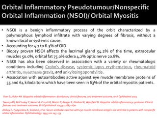 • NSOI is a benign inflammatory process of the orbit characterized by a
polymorphous lymphoid infiltrate with varying degrees of fibrosis, without a
known local or systemic cause.
• Accounting for 4.7 to 6.3% of OID.
• Biopsy proven NSOI affects the lacrimal gland 54.2% of the time, extraocular
muscles 50.0%, orbital fat 75.0% sclera 4.2% optic nerve 20.8%.
• NSOI has also been observed in association with a variety or rheumatologic
conditions including Crohn's disease, systemic lupus erythematous, rheumatoid
arthritis, myasthenia gravis, and ankylosing spondylitis.
• Association with autoantibodies active against eye muscle membrane proteins of
55 and 64 kilodaltons which have been seen in 63% of the orbital myositis patients.
Atabay C, Tyutyunikov A, Scalise D, et al. Serum antibodies reactive with eye muscle membrane antigens are detected in patients with nonspecific
orbital inflammation. Ophthalmology. 1995;102:145-153
Swamy BN, McCluskey P, Nemet A, Crouch R, Martin P, Benger R, Ghabriel R, Wakefield D. Idiopathic orbital inflammatory syndrome: Clinical
features and treatment outcomes. Br J Ophthalmol 2007;91:1667-1670
Yuen SJ, Rubin PA. Idiopathic orbital inflammation: distribution, clinical features, and treatment outcome, Arch Ophthalmol 2003.
 