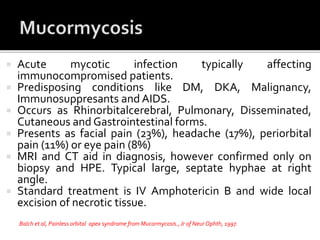  Acute mycotic infection typically affecting
immunocompromised patients.
 Predisposing conditions like DM, DKA, Malignancy,
Immunosuppresants and AIDS.
 Occurs as Rhinorbitalcerebral, Pulmonary, Disseminated,
Cutaneous and Gastrointestinal forms.
 Presents as facial pain (23%), headache (17%), periorbital
pain (11%) or eye pain (8%)
 MRI and CT aid in diagnosis, however confirmed only on
biopsy and HPE. Typical large, septate hyphae at right
angle.
 Standard treatment is IV Amphotericin B and wide local
excision of necrotic tissue.
Balch et al, Painless orbital apex syndrome from Mucormycosis.,Jr of Neur Ophth, 1997.
 