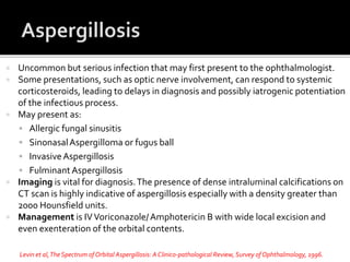  Uncommon but serious infection that may first present to the ophthalmologist.
 Some presentations, such as optic nerve involvement, can respond to systemic
corticosteroids, leading to delays in diagnosis and possibly iatrogenic potentiation
of the infectious process.
 May present as:
 Allergic fungal sinusitis
 SinonasalAspergilloma or fugus ball
 InvasiveAspergillosis
 Fulminant Aspergillosis
 Imaging is vital for diagnosis.The presence of dense intraluminal calcifications on
CT scan is highly indicative of aspergillosis especially with a density greater than
2000 Hounsfield units.
 Management is IVVoriconazole/Amphotericin B with wide local excision and
even exenteration of the orbital contents.
Levin et al,TheSpectrum of Orbital Aspergillosis: AClinico-pathological Review, Survey ofOphthalmology, 1996.
 