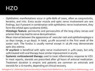  Ophthalmic manifestations occur in 50%–80% of cases, often as conjunctivitis,
keratitis, and iritis. Extra ocular muscle and optic nerve involvement are rare
findings, but if present in combination with ophthalmic nerve involvement, they
form the orbital apex syndrome (OAS).
 Histologic feature: perineuritis and perivasculitis of the long ciliary nerves and
arteries that may lead to nerve demyelination.
 Mean interval between the appearance of vesicular rash and ophthalmoplegia is
10 days (range, 0–40 days). In total, 40.0% occurred in the first week of the
zoster rash. The fundus is usually normal except in 26.7% may demonstrate
optic disc edema.
 IV acyclovir is beneficial with optic nerve involvement in 42% cases, but only
20% treated with oral therapy have similar improvement in acuity.
 Systemic corticosteroid therapy used to treat inflammatory response to VZV.
In most reports, steroids are prescribed after 48 hours of antiviral medication.
Treatment duration is empiric and patients are common on antivirals and
steroids for 2–6 months, depending on clinical recovery.
Verhaeghe et al. ,Orbital ApexSyndrome Secondary to Herpes Zoster Ophthalmicus.,Journal of Neuro-Ophthalmology, 2016.
 