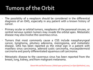  The possibility of a neoplasm should be considered in the differential
diagnosis of an OAS, especially in any patient with a known history of
cancer.
 Primary ocular or orbital tumors, neoplasms of the paranasal sinuses, or
central nervous system tumors may invade the orbital apex. Metastatic
disease may also involve the cavernous sinus.
 Tumors that most commonly cause a CSS include nasopharyngeal
cancer, lymphoma, pituitary adenoma, meningioma, and metastatic
disease. OAS has been reported as the initial sign in a patient with
maxillary sinus carcinoma, adenoid cystic carcinoma, mucoepidermoid
carcinoma and poorly differentiated squamous cell carcinoma.
 Metastatic disease to the cavernous sinus has been reported from the
breast, lung, kidney, and from malignant melanoma.
StevenYeh and Rod Foroozan ,Orbital apex syndrome,Curr OpinOphthalmol, 2004
 