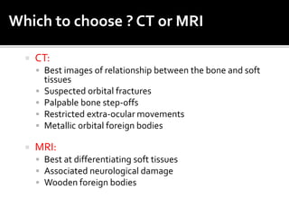  CT:
 Best images of relationship between the bone and soft
tissues
 Suspected orbital fractures
 Palpable bone step-offs
 Restricted extra-ocular movements
 Metallic orbital foreign bodies
 MRI:
 Best at differentiating soft tissues
 Associated neurological damage
 Wooden foreign bodies
Which to choose ? CT or MRI
 