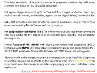  The best resolution of orbital structures is presently obtained by MRI using
standardT1w SE2,3 orT2wTSE pulse sequences.
 Fat appears hyperintense (bright) on T1w and T2w images, and other structures,
such as vessels, nerves, and muscles, appear darker (hypointense) than orbital fat.
 Gd-DTPA enhances vascular structures, such as cavernous sinus or the venous
plexus surrounding Meckel’s cave and the hypophysis.
 Fat suppression techniques like STIR with or without contrast enhancement are
especially useful for the diagnosis of retrobulbar optic neuritis and intraorbital
meningiomas.
 Newer functional MRI (fMRI) with blood-oxygenation-level-dependent (BOLD)
techniques and fNMR MRI can evaluate retinal physiology and oxygenation. PET,
SPECT, MRS with NAA, DSA and MRA/MVA with MOTSA can aid in diagnosis.
 Although MRI and magnetic resonance angiography may be helpful in diagnosing
intracranial aneurysms or shunts at the cavernous sinus, the “gold standard” for
intracranial vascular disease is catheter angiography and super selective vessel
exploration.
Townsend ,Clinical application of MRI in ophthalmology., NMR Biomed 2008.
 