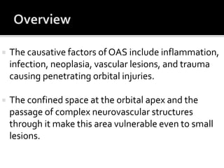  The causative factors of OAS include inflammation,
infection, neoplasia, vascular lesions, and trauma
causing penetrating orbital injuries.
 The confined space at the orbital apex and the
passage of complex neurovascular structures
through it make this area vulnerable even to small
lesions.
 