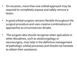 • On occasion, more than one orbital approach may be
required to completely expose and safely remove a
lesion.
• A good orbital surgeon remains flexible throughout the
surgical procedure and uses creative combinations of
approaches as circumstances dictate.
• The surgeon also should recognize when specialists in
other disciplines, such as otolaryngology or
neurosurgery, may help in the definitive management
of pathologic orbital processes and should not hesitate
to obtain their assistance.
 