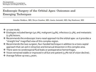  27 case study.
 Etiologies included benign (40.7%), malignant (44%), infectious (7.4%), and metastatic
(7.4%) lesions.
 Recommends the endoscopic trans-nasal approach to the orbital apex as it provides a
“straight line” magnified view of this complex region.
 Recommends the two-surgeon, four-handed technique in addition to a trans-septal
approach that can aid in retraction and bimanual dissection in this complex area.
 There were no cerebrospinal fluid leaks or postoperative hemorrhages.
 Vision remained stable or improved in all but one patient (3.7% risk of vision decline).
 Average follow-up was 4 years.
 