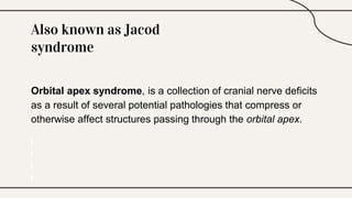 Also known as Jacod
syndrome
Orbital apex syndrome, is a collection of cranial nerve deficits
as a result of several potential pathologies that compress or
otherwise affect structures passing through the orbital apex.
 