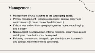 Management
● Management of OAS is aimed at the underlying cause.
● Primary management - includes observation, surgical biopsy and
corticosteroids (if cause can not be determined.)
● If visual loss and ophthalmoplegia progresses repeat neuroimaging
and a biopsy.
● Neurosurgical, neurophysician, internal medicine, otolaryngologic and
radiological consultation must be required.
● Following traumatic and iatrogenic operative injury, corticosteroids
and surgical intervention will be considered.
 