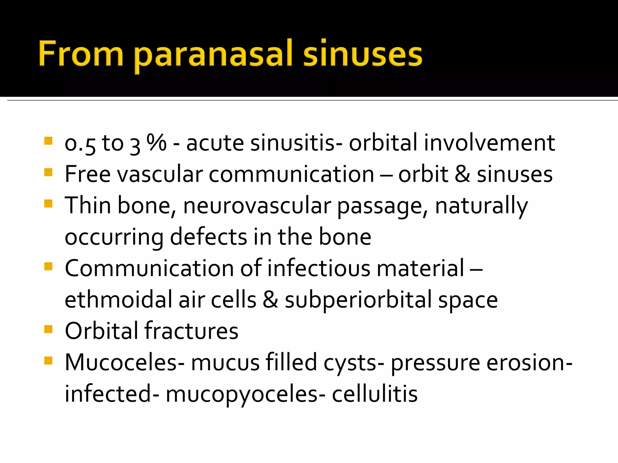 0.5 to 3 % - acute sinusitis- orbital involvement Free vascular communication – orbit & sinuses Thin bone, neurovascular passage, naturally occurring defects in the bone Communication of infectious material – ethmoidal air cells & subperiorbital space  Orbital fractures Mucoceles- mucus filled cysts- pressure erosion- infected- mucopyoceles- cellulitis 