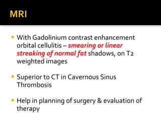 With Gadolinium contrast enhancement orbital cellulitis –  smearing or linear streaking of normal fat  shadows, on T2 weighted images Superior to CT in Cavernous Sinus Thrombosis Help in planning of surgery & evaluation of therapy 