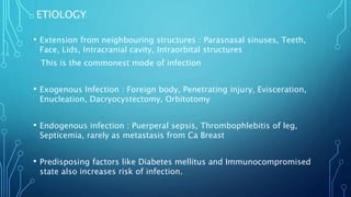 ETIOLOGY
• Extension from neighbouring structures : Parasnasal sinuses, Teeth,
Face, Lids, Intracranial cavity, Intraorbital structures
This is the commonest mode of infection
• Exogenous Infection : Foreign body, Penetrating injury, Evisceration,
Enucleation, Dacryocystectomy, Orbitotomy
• Endogenous infection : Puerperal sepsis, Thrombophlebitis of leg,
Septicemia, rarely as metastasis from Ca Breast
• Predisposing factors like Diabetes mellitus and Immunocompromised
state also increases risk of infection.
 