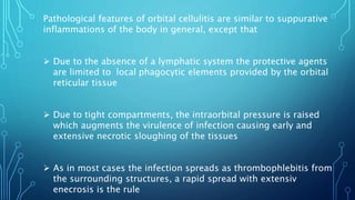 Pathological features of orbital cellulitis are similar to suppurative
inflammations of the body in general, except that
 Due to the absence of a lymphatic system the protective agents
are limited to local phagocytic elements provided by the orbital
reticular tissue
 Due to tight compartments, the intraorbital pressure is raised
which augments the virulence of infection causing early and
extensive necrotic sloughing of the tissues
 As in most cases the infection spreads as thrombophlebitis from
the surrounding structures, a rapid spread with extensiv
enecrosis is the rule
 