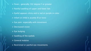  Fever, generally 102 degree F or greater
 Painful swelling of upper and lower lids
 Eyelid appears shiny and is red or purple in color
 Infant or child is acutely ill or toxic
 Eye pain especially with movement
 Decreased vision
 Eye bulging
 Swelling of the eyelids
 General malaise
 Restricted or painful eye movements
 