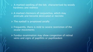  A marked swelling of the lids characterised by woody
hardness and redness
 A marked chemosis of conjunctiva, which may
protrude and become desiccated or necrotic
 The eyeball is proptosed axially
 Frequently, there is mild to severe restriction of the
ocular movements
 Fundus examination may show congestion of retinal
veins and signs of papillitis or papilloedem
 