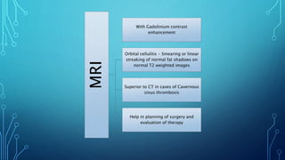 MRI
With Gadolinium contrast
enhancement
Orbital cellulitis - Smearing or linear
streaking of normal fat shadows on
normal T2 weighted images
Superior to CT in cases of Cavernous
sinus thrombosis
Help in planning of surgery and
evaluation of therapy
 