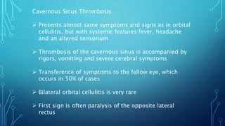Cavernous Sinus Thrombosis
 Presents almost same symptoms and signs as in orbital
cellulitis, but with systemic features fever, headache
and an altered sensorium
 Thrombosis of the cavernous sinus is accompanied by
rigors, vomiting and severe cerebral symptoms
 Transference of symptoms to the fellow eye, which
occurs in 50% of cases
 Bilateral orbital cellulitis is very rare
 First sign is often paralysis of the opposite lateral
rectus
 