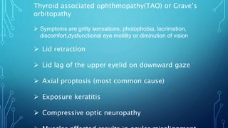 Thyroid associated ophthmopathy(TAO) or Grave’s
orbitopathy
 Symptoms are gritty sensations, photophobia, lacrimation,
discomfort,dysfunctional eye motility or diminution of vision
 Lid retraction
 Lid lag of the upper eyelid on downward gaze
 Axial proptosis (most common cause)
 Exposure keratitis
 Compressive optic neuropathy
 