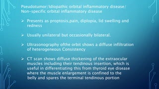 Pseudotumor/Idiopathic orbital inflammatory disease/
Non-specific orbital inflammatory disease
 Presents as proptosis,pain, diplopia, lid swelling and
redness
 Usually unilateral but occasionally bilateral.
 Ultrasonography ofthe orbit shows a diffuse infiltration
of heterogeneous Consistency
 CT scan shows diffuse thickening of the extraocular
muscles including their tendinous insertion, which is
useful in differentiating this from thyroid eye disease
where the muscle enlargement is confined to the
belly and spares the terminal tendinous portion
 